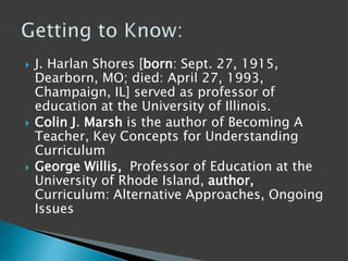  J. Harlan Shores [born: Sept. 27, 1915,
Dearborn, MO; died: April 27, 1993,
Champaign, IL] served as professor of
education at the University of Illinois.
 Colin J. Marsh is the author of Becoming A
Teacher, Key Concepts for Understanding
Curriculum
 George Willis, Professor of Education at the
University of Rhode Island, author,
Curriculum: Alternative Approaches, Ongoing
Issues
 