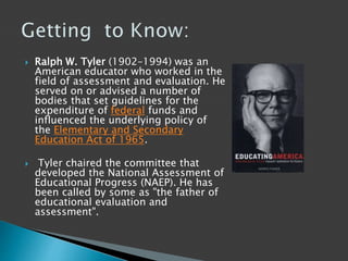  Ralph W. Tyler (1902–1994) was an
American educator who worked in the
field of assessment and evaluation. He
served on or advised a number of
bodies that set guidelines for the
expenditure of federal funds and
influenced the underlying policy of
the Elementary and Secondary
Education Act of 1965.
 Tyler chaired the committee that
developed the National Assessment of
Educational Progress (NAEP). He has
been called by some as "the father of
educational evaluation and
assessment".
 