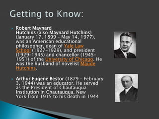  Robert Maynard
Hutchins (also Maynard Hutchins)
(January 17, 1899 – May 14, 1977),
was an American educational
philosopher, dean of Yale Law
School (1927–1929), and president
(1929–1945) and chancellor (1945–
1951) of the University of Chicago. He
was the husband of novelist Maude
Hutchins.
 Arthur Eugene Bestor (1879 – February
3, 1944) was an educator. He served
as the President of Chautauqua
Institution in Chautauqua, New
York from 1915 to his death in 1944
 