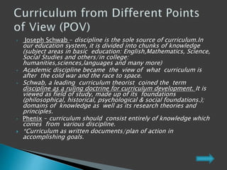 • Joseph Schwab – discipline is the sole source of curriculum.In
our education system, it is divided into chunks of knowledge
(subject areas in basic education: English,Mathematics, Science,
Social Studies and others/in college:
humanities,sciences,languages and many more)
• Academic discipline became the view of what curriculum is
after the cold war and the race to space.
• Schwab, a leading curriculum theorist coined the term
discipline as a ruling doctrine for curriculum development. It is
viewed as field of study, made up of its foundations
(philosophical, historical, psychological & social foundations.);
domains of knowledge as well as its research theories and
principles.
• Phenix – curriculum should consist entirely of knowledge which
comes from various discipline.
 *Curriculum as written documents/plan of action in
accomplishing goals.
 