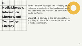 B.
Media Literacy,
Information
Literacy, and
Technology
Literacy
7
Media literacy highlights the capacity of an
individual to understand the functions of media
and determine the relevant use and worth of
media platforms.
Information literacy is the communication or
acquiring of data or facts that relate to the use
of media information.
 