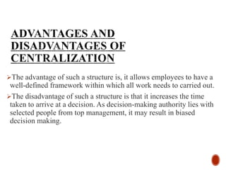 The advantage of such a structure is, it allows employees to have a
well-defined framework within which all work needs to carried out.
The disadvantage of such a structure is that it increases the time
taken to arrive at a decision. As decision-making authority lies with
selected people from top management, it may result in biased
decision making.
 