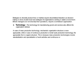 Strategies to diversify product lines or markets require decentralized transition as decision-
making is done at wider level and strategies fororganizations working in stable environment.
Where managers do not diversify their operations, require a centralized organization.
2. Technology : The technology for manufacturing goods and services also affects the
organization stricture.
In case of mass production technology, mechanistic organization structure is more
appropriate, while in case of continuous production orsmall scale production technology, the
appropriate from is organic structure. This is because mass production technologies involve
standardization and specialization of work activities and continuous or
 