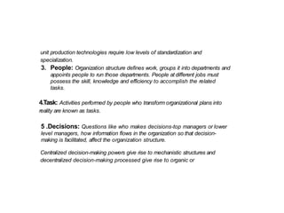 unit production technologies require low levels of standardization and
specialization.
3. People: Organization structure defines work, groups it into departments and
appoints people to run those departments. People at different jobs must
possess the skill, knowledge and efficiency to accomplish the related
tasks.
4.Task: Activities performed by people who transform organizational plans into
reality are known as tasks.
5 .Decisions: Questions like who makes decisions-top managers or lower
level managers, how information flows in the organization so that decision-
making is facilitated, affect the organization structure.
Centralized decision-making powers give rise to mechanistic structures and
decentralized decision-making processed give rise to organic or
 