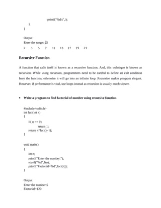 printf("%dt",i);
}
}
Output
Enter the range: 25
2 3 5 7 11 13 17 19 23
Recursive Function
A function that calls itself is known as a recursive function. And, this technique is known as
recursion. While using recursion, programmers need to be careful to define an exit condition
from the function, otherwise it will go into an infinite loop. Recursion makes program elegant.
However, if performance is vital, use loops instead as recursion is usually much slower.
 Write a program to find factorial of number using recursive function
#include<stdio.h>
int fact(int n)
{
if( n == 0)
return 1;
return n*fact(n-1);
}
void main()
{
int n;
printf("Enter the number:");
scanf("%d",&n);
printf("Factorial=%d",fact(n));
}
Output
Enter the number:5
Factorial=120
 