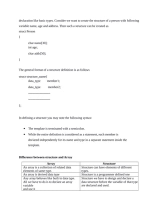 declaration like basic types. Consider we want to create the structure of a person with following
variable name, age and address. Then such a structure can be created as
struct Person
{
char name[30];
int age;
char addr[50];
}
The general format of a structure definition is as follows
struct structure_name{
data_type member1;
data_type member2;
---------------------
---------------------
};
In defining a structure you may note the following syntax:
 The template is terminated with a semicolon.
 While the entire definition is considered as a statement, each member is
declared independently for its name and type in a separate statement inside the
template.
Difference between structure and Array
Array Structure
An array is a collection of related data
elements of same type.
Structure can have elements of different
types.
An array is derived data type Structure is a programmer defined one
Any array behaves like built in data type.
All we have to do is to declare an array
variable
and use it
Structure we have to design and declare a
data structure before the variable of that type
are declared and used.
 