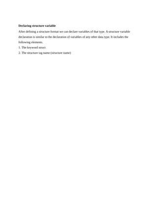 Declaring structure variable
After defining a structure format we can declare variables of that type. A structure variable
declaration is similar to the declaration of variables of any other data type. It includes the
following elements.
1. The keyword struct
2. The structure tag name (structure name)
 