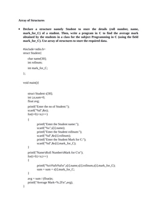 Array of Structures
 Declare a structure namely Student to store the details (roll number, name,
mark_for_C) of a student. Then, write a program in C to find the average mark
obtained by the students in a class for the subject Programming in C (using the field
mark_for_C). Use array of structures to store the required data.
#include<stdio.h>
struct Student{
char name[30];
int rollnum;
int mark_for_C;
};
void main(){
struct Student s[30];
int i,n,sum=0;
float avg;
printf("Enter the no of Student:");
scanf("%d",&n);
for(i=0;i<n;i++)
{
printf("Enter the Student name:");
scanf("%s",s[i].name);
printf("Enter the Student rollnum:");
scanf("%d",&s[i].rollnum);
printf("Enter the Student Mark for C:");
scanf("%d",&s[i].mark_for_C);
}
printf("NametRoll NumbertMark for Cn");
for(i=0;i<n;i++)
{
printf("%st%dt%dn",s[i].name,s[i].rollnum,s[i].mark_for_C);
sum = sum + s[i].mark_for_C;
}
avg = sum / (float)n;
printf("Average Mark=%.2fn",avg);
}
 