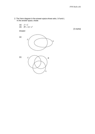 PPR Maths nbk




2. The Venn diagram in the answer space shows sets J ,K and L.
   In the answer space, shade

      (a)   J ∩ L’
      (b)   (K ∪ L)∩ J’
                                                                     [3 marks]
     Answer:


      (a)
                J
                                               L




      (b)       J                         K




                                      L
 