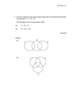 PPR Maths nbk




3    The Venn diagram in the answer space shows set P, set Q and set R with the
     universal set ξ = P ∪ Q ∪ R.

      On the diagram in the answer space, shade

    (a)       P∪Q ∩R

    (b)       P ∩ ( Q ∪ R) ′

                                                                      [3 marks]


    Answer:
     (a)                          Q
                  P                                   R




     (b)                                          R
                          P




                                      Q
 