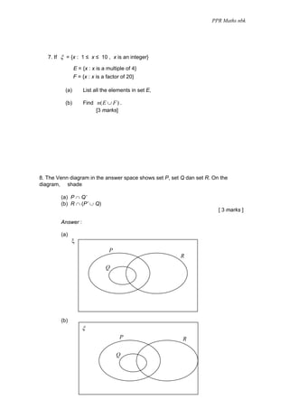 PPR Maths nbk




   7. If ξ = {x : 1 ≤ x ≤ 10 , x is an integer}

                E = {x : x is a multiple of 4}
                F = {x : x is a factor of 20}

          (a)       List all the elements in set E,

          (b)       Find n( E ∪ F ) .
                         [3 marks]




8. The Venn diagram in the answer space shows set P, set Q dan set R. On the
diagram, shade

        (a) P ∩ Q’
        (b) R ∩ (P’ ∪ Q)
                                                                        [ 3 marks ]

        Answer :

        (a)
              ξ
                                 P
                                                         R
                               Q




        (b)
                    ξ
                                      P                  R

                                     Q
 