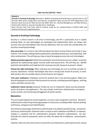 Cyber Security [105713] – Notes
Module 6
Security in Evolving Technology: Biometrics, Mobile Computing and Hardening on android and ios, IOT
Security, Web server configuration and Security. Introduction, Basic security for HTTP Applications and
Services, Basic Security for Web Services like SOAP, REST etc., Identity Management and Web Services,
Authorization Patterns, Security Considerations, Challenges.
Open Source/ Free/ Trial Tools: adb for android, xcode for ios, Implementation of REST/ SOAP web
services and Security implementations.
Security in Evolving Technology
Security is a critical concern in all areas of technology, and this is particularly true in rapidly
evolving fields. As new technologies are developed and implemented, there are always new
security risks and vulnerabilities that must be addressed. Here are some key considerations for
security in evolving technology:
Stay up-to-date: It's crucial to stay informed about the latest security threats and trends in your
industry. This includes reading industry publications, attending conferences, and networking with
other professionals. This will help you stay on top of emerging security risks and technologies.
Adopta proactiveapproach:Ratherthanwaiting forsecurity breaches tooccur,adopt a proactive
approach by implementing regular security audits and assessments. This will help you identify
potential vulnerabilities and implement the necessary security measures to prevent attacks.
Choose the right technology: When selecting new technology, be sure to carefully consider its
security implications. Choose technologies that have a strong track record of security, or work
with vendors who can provide robust security features and support.
Train your employees: Employees can be the weakest link in any security program. Make sure
that all employees are trained on best practices for security, including password hygiene, phishing
scams, and other security risks.
Implement robust security protocols: Finally, be sure to implement robust security protocols
across all systems and applications. This may include multi-factor authentication, encryption,
access controls, and monitoring and logging of all system activity.
Biometrics-
This can include fingerprints, facial recognition, iris scans, voice recognition, and more. Biometric
authentication is becoming increasingly popular in many areas, including mobile devices,banking
and finance, and government identification.
One of the key advantages of biometric authentication is its ability to provide strong, convenient,
and secure authentication. Biometric data is unique to each individual and difficult to replicate,
making it a powerful tool for authentication purposes. Biometric authentication can also
eliminate the need for passwords, which are often the weak link in traditional authentication
systems.
However, there are also some concerns around the use of biometrics, particularly around privacy
 