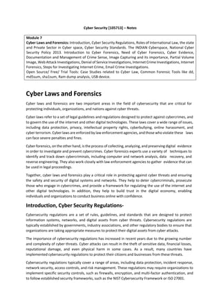 Cyber Security [105713] – Notes
Module 7
Cyber Laws and Forensics: Introduction, Cyber Security Regulations, Roles of International Law, the state
and Private Sector in Cyber space, Cyber Security Standards. The INDIAN Cyberspace, National Cyber
Security Policy 2013. Introduction to Cyber Forensics, Need of Cyber Forensics, Cyber Evidence,
Documentation and Management of Crime Sense, Image Capturing and its importance, Partial Volume
Image, Web Attack Investigations, Denial of Service Investigations, Internet Crime Investigations, Internet
Forensics, Steps for Investigating Internet Crime, Email Crime Investigations.
Open Source/ Free/ Trial Tools: Case Studies related to Cyber Law, Common Forensic Tools like dd,
md5sum, sha1sum, Ram dump analysis, USB device.
Cyber Laws and Forensics
Cyber laws and forensics are two important areas in the field of cybersecurity that are critical for
protecting individuals, organizations, and nations against cyber threats.
Cyber laws refer to a set of legal guidelines and regulations designed to protect against cybercrimes, and
to govern the use of the internet and other digital technologies. These laws cover a wide range of issues,
including data protection, privacy, intellectual property rights, cyberbullying, online harassment, and
cyber terrorism. Cyber laws are enforced by law enforcement agencies, and those who violate these laws
can face severe penalties and fines.
Cyber forensics, on the other hand, is the process of collecting, analyzing, and preserving digital evidence
in order to investigate and prevent cybercrimes. Cyber forensics experts use a variety of techniques to
identify and track down cybercriminals, including computer and network analysis, data recovery, and
reverse engineering. They also work closely with law enforcement agencies to gather evidence that can
be used in legal proceedings.
Together, cyber laws and forensics play a critical role in protecting against cyber threats and ensuring
the safety and security of digital systems and networks. They help to deter cybercriminals, prosecute
those who engage in cybercrimes, and provide a framework for regulating the use of the internet and
other digital technologies. In addition, they help to build trust in the digital economy, enabling
individuals and organizations to conduct business online with confidence.
Introduction, Cyber Security Regulations-
Cybersecurity regulations are a set of rules, guidelines, and standards that are designed to protect
information systems, networks, and digital assets from cyber threats. Cybersecurity regulations are
typically established by governments, industry associations, and other regulatory bodies to ensure that
organizations are taking appropriate measures to protect their digital assets from cyber attacks.
The importance of cybersecurity regulations has increased in recent years due to the growing number
and complexity of cyber threats. Cyber attacks can result in the theft of sensitive data, financial losses,
reputational damage, and even physical harm in some cases. As a result, many countries have
implemented cybersecurity regulations to protect their citizens and businesses from these threats.
Cybersecurity regulations typically cover a range of areas, including data protection, incident response,
network security, access controls, and risk management. These regulations may require organizations to
implement specific security controls, such as firewalls, encryption, and multi-factor authentication, and
to follow established security frameworks, such as the NIST Cybersecurity Framework or ISO 27001.
 