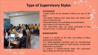 Type of Supervisory Styles
AUTOCRATIC
-Leader makes all the decisions without the input of the
team
-The leader believes they know best, and doesn’t trust
others to take the lead
-Autocratic leaders are controlling and authoritative
-Don’t leave much room for input
-This supervisory style can cause employees to lose
interest in work, or check out completely.
BUREAUCRATIC
-Leader is a stickler for the rules, and prefers to follow
procedures to the letter
-For highly-regulated industries such as manufacturing
work, or jobs where safety is a chief concern, bureaucratic
leadership is successful
-In creative or problem-solving fields, this supervisory
style is likely too strict and by-the-book.
 