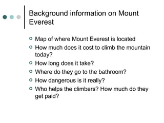 Background information on Mount Everest Map of where Mount Everest is located How much does it cost to climb the mountain today? How long does it take? Where do they go to the bathroom? How dangerous is it really? Who helps the climbers? How much do they get paid? 