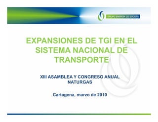 EXPANSIONES DE TGI EN EL
  SISTEMA NACIONAL DE
      TRANSPORTE
   XIII ASAMBLEA Y CONGRESO ANUAL
              NATURGAS

       Cartagena, marzo de 2010
 