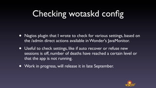 Checking wotaskd conﬁg

•   Nagios plugin that I wrote to check for various settings, based on
    the /admin direct actions available in Wonder's JavaMonitor.

•   Useful to check settings, like if auto recover or refuse new
    sessions is off, number of deaths have reached a certain level or
    that the app is not running.

•   Work in progress, will release it in late September.
 