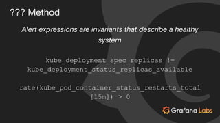 ??? Method
Alert expressions are invariants that describe a healthy
system
kube_deployment_spec_replicas !=
kube_deployment_status_replicas_available
rate(kube_pod_container_status_restarts_total
[15m]) > 0
 