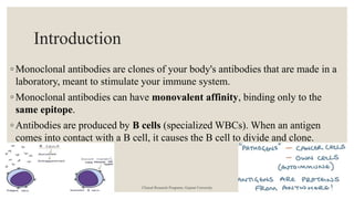 Introduction
◦ Monoclonal antibodies are clones of your body's antibodies that are made in a
laboratory, meant to stimulate your immune system.
◦ Monoclonal antibodies can have monovalent affinity, binding only to the
same epitope.
◦ Antibodies are produced by B cells (specialized WBCs). When an antigen
comes into contact with a B cell, it causes the B cell to divide and clone.
Clinical Research Programs, Gujarat University
 