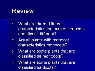 Review

1.   What are three different
     characteristics that make monocots
     and dicots different?
2.   Are all plants with monocot
     characteristics monocots?
3.   What are some plants that are
     classified as monocots?
4.   What are some plants that are
     classified as dicots?
 