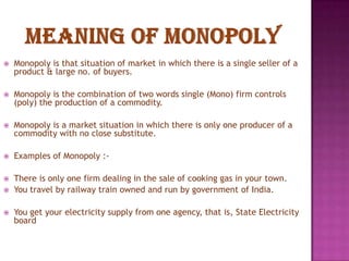 

Monopoly is that situation of market in which there is a single seller of a
product & large no. of buyers.



Monopoly is the combination of two words single (Mono) firm controls
(poly) the production of a commodity.



Monopoly is a market situation in which there is only one producer of a
commodity with no close substitute.



Examples of Monopoly :-



There is only one firm dealing in the sale of cooking gas in your town.
You travel by railway train owned and run by government of India.




You get your electricity supply from one agency, that is, State Electricity
board

 