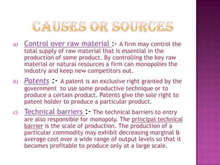 a)

Control over raw material :- A firm may control the
total supply of raw material that is essential in the
production of some product. By controlling the key raw
material or natural resources a firm can monopolies the
industry and keep new competitors out.

b)

Patents :- A patent is an exclusive right granted by the
government to use some productive technique or to
produce a certain product. Patents give the sole right to
patent holder to produce a particular product.

c)

Technical barriers :- The technical barriers to entry

are also responsible for monopoly. The principal technical
barrier is the scale of production. The production of a
particular commodity may exhibit decreasing marginal &
average cost over a wide range of output levels so that it
becomes profitable to produce only at a large scale.

 