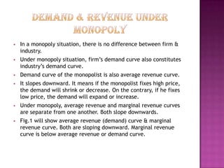 

In a monopoly situation, there is no difference between firm &
industry.



Under monopoly situation, firm’s demand curve also constitutes
industry’s demand curve.



Demand curve of the monopolist is also average revenue curve.



It slopes downward. It means if the monopolist fixes high price,
the demand will shrink or decrease. On the contrary, if he fixes
low price, the demand will expand or increase.



Under monopoly, average revenue and marginal revenue curves
are separate from one another. Both slope downwards.



Fig.1 will show average revenue (demand) curve & marginal
revenue curve. Both are sloping downward. Marginal revenue
curve is below average revenue or demand curve.

 