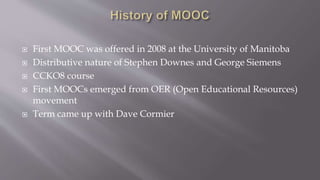  First MOOC was offered in 2008 at the University of Manitoba
 Distributive nature of Stephen Downes and George Siemens
 CCKO8 course
 First MOOCs emerged from OER (Open Educational Resources)
movement
 Term came up with Dave Cormier
 