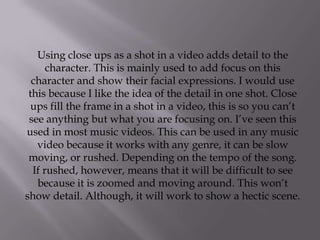 Using close ups as a shot in a video adds detail to the
      character. This is mainly used to add focus on this
  character and show their facial expressions. I would use
 this because I like the idea of the detail in one shot. Close
  ups fill the frame in a shot in a video, this is so you can’t
 see anything but what you are focusing on. I’ve seen this
used in most music videos. This can be used in any music
   video because it works with any genre, it can be slow
 moving, or rushed. Depending on the tempo of the song.
  If rushed, however, means that it will be difficult to see
   because it is zoomed and moving around. This won’t
show detail. Although, it will work to show a hectic scene.
 