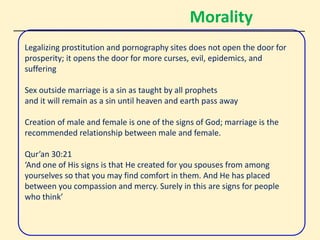 Morality
Legalizing prostitution and pornography sites does not open the door for
prosperity; it opens the door for more curses, evil, epidemics, and
suffering
Sex outside marriage is a sin as taught by all prophets
and it will remain as a sin until heaven and earth pass away
Creation of male and female is one of the signs of God; marriage is the
recommended relationship between male and female.
Qur’an 30:21
‘And one of His signs is that He created for you spouses from among
yourselves so that you may find comfort in them. And He has placed
between you compassion and mercy. Surely in this are signs for people
who think’
 