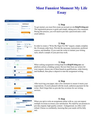 Most Funniest Moment My Life
Essay
1. Step
To get started, you must first create an account on site HelpWriting.net.
The registration process is quick and simple, taking just a few moments.
During this process, you will need to provide a password and a valid
email address.
2. Step
In order to create a "Write My Paper For Me" request, simply complete
the 10-minute order form. Provide the necessary instructions, preferred
sources, and deadline. If you want the writer to imitate your writing
style, attach a sample of your previous work.
3. Step
When seeking assignment writing help fromHelpWriting.net, our
platform utilizes a bidding system. Review bids from our writers for
your request, choose one of them based on qualifications, order history,
and feedback, then place a deposit to start the assignment writing.
4. Step
After receiving your paper, take a few moments to ensure it meets your
expectations. If you're pleased with the result, authorize payment for the
writer. Don't forget that we provide free revisions for our writing
services.
5. Step
When you opt to write an assignment online with us, you can request
multiple revisions to ensure your satisfaction. We stand by our promise to
provide original, high-quality content - if plagiarized, we offer a full
refund. Choose us confidently, knowing that your needs will be fully
met.
Most Funniest Moment My Life Essay Most Funniest Moment My Life Essay
 