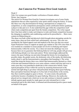 Jan Cameron For Woman Own Good Analysis
Week V
Title: For woman own good Gender verification of female athletes
Writer: Jan Cameron
The article For Woman Own Good by Cameron investigates sort of some freaky
stipulations that are often required by some sports entities along the history. It seems
like there was a big discrimination for being a sportspersons to compete in a
competition, as some competitions prerequisite certain certification before qualifying
a player to take part on it. It also underlined the gap within the competition itself
where male competition put apart from the female competition. The writer argued
that it has been unfair to make such disperse in male and female competition because
the changing in capability and conditioning could not be prescribed to ... Show more
content on Helpwriting.net ...
The abuse was both verbal and physical which brought about attempting suicide for
many times, drop out from school and, unfortunately, run away. This case was
recorded by the federal appeal court and marked as the first case that was raised
Equal Protection Clause to support an openly gay student in The USA since then. It
was resulted on a mandate to assure people not involve in bullying and respect
homosexuality within the society. Yet, it does not mean the challenge was over
because there are no guarantee that bullying behavior will stop, people still get away
with bullying attitude over time and context. Writer interestingly addressed the
reason why queer bullying was prevalent through the history by investigating its
possible origin, the gender norms, the dichotomy roles of the media, the distressing
reality about it, and the heteronormative atmosphere that bounding it. The writer
noted that along the history there was a belief that homosexuality deemed as a form
of deviant and unnatural behavior over some cultures, context and time and even in
some cases they were punished to death due to this conservative beliefs. Some
typical perception of boys within the society by assuming heterosexual as the
normal and right thing to get alone with particularly bringing about queer bullying.
Boys perception functions through as if a boy lack of masculinity in the society,
they then would be judged as queer or homo . To some extent, this particular
conformity became a foundation for queer bullying. Moreover, the media also
played out two integral rules which are in one side continue to intensify negative
attitude against queer people by made queer not only tolerated but it is also
normalized and in the other hand, it reframed and disseminated positive paces made
on behalf of the queer
 