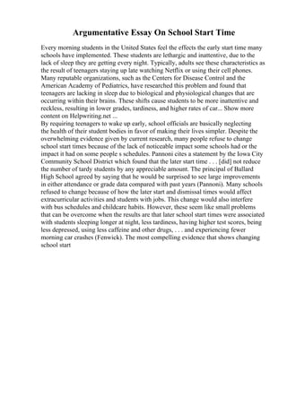 Argumentative Essay On School Start Time
Every morning students in the United States feel the effects the early start time many
schools have implemented. These students are lethargic and inattentive, due to the
lack of sleep they are getting every night. Typically, adults see these characteristics as
the result of teenagers staying up late watching Netflix or using their cell phones.
Many reputable organizations, such as the Centers for Disease Control and the
American Academy of Pediatrics, have researched this problem and found that
teenagers are lacking in sleep due to biological and physiological changes that are
occurring within their brains. These shifts cause students to be more inattentive and
reckless, resulting in lower grades, tardiness, and higher rates of car... Show more
content on Helpwriting.net ...
By requiring teenagers to wake up early, school officials are basically neglecting
the health of their student bodies in favor of making their lives simpler. Despite the
overwhelming evidence given by current research, many people refuse to change
school start times because of the lack of noticeable impact some schools had or the
impact it had on some people s schedules. Pannoni cites a statement by the Iowa City
Community School District which found that the later start time . . . [did] not reduce
the number of tardy students by any appreciable amount. The principal of Ballard
High School agreed by saying that he would be surprised to see large improvements
in either attendance or grade data compared with past years (Pannoni). Many schools
refused to change because of how the later start and dismissal times would affect
extracurricular activities and students with jobs. This change would also interfere
with bus schedules and childcare habits. However, these seem like small problems
that can be overcome when the results are that later school start times were associated
with students sleeping longer at night, less tardiness, having higher test scores, being
less depressed, using less caffeine and other drugs, . . . and experiencing fewer
morning car crashes (Fenwick). The most compelling evidence that shows changing
school start
 