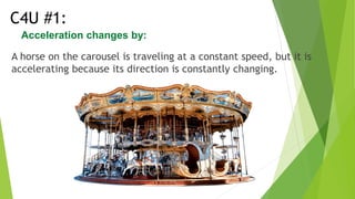 A horse on the carousel is traveling at a constant speed, but it is
accelerating because its direction is constantly changing.
C4U #1:
Acceleration changes by:
 