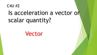 C4U #2
Is acceleration a vector or
scalar quantity?
Vector
 