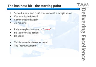 The business bit - the starting point




                                                             Delivering Excellence
    Set out a new and fresh motivational strategic vision
    Communicate it to all
    Communicate it again
    7 x7 matrix

    Rally everybody around a “cause”
    Be seen to take action
    Be seen!

    This is never business as usual
    The “reset economy”
 