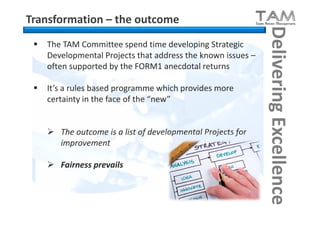 Transformation – the outcome




                                                              Delivering Excellence
    The TAM Committee spend time developing Strategic
     Developmental Projects that address the known issues –
     often supported by the FORM1 anecdotal returns

    It’s a rules based programme which provides more
     certainty in the face of the “new”


      The outcome is a list of developmental Projects for
       improvement

      Fairness prevails
 