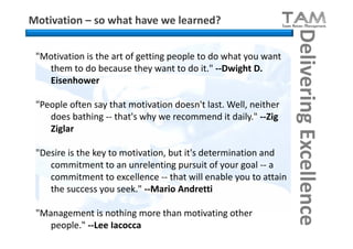 Motivation – so what have we learned?




                                                                 Delivering Excellence
 "Motivation is the art of getting people to do what you want
   them to do because they want to do it." --Dwight D.
   Eisenhower

 "People often say that motivation doesn't last. Well, neither
    does bathing -- that's why we recommend it daily." --Zig
    Ziglar

 "Desire is the key to motivation, but it's determination and
    commitment to an unrelenting pursuit of your goal -- a
    commitment to excellence -- that will enable you to attain
    the success you seek." --Mario Andretti

 "Management is nothing more than motivating other
    people." --Lee Iacocca
 