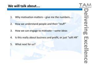 We will talk about….




                                                                  Delivering Excellence
 1. Why motivation matters – give me the numbers…..

 2. How we understand people and their “stuff”

 3. How we can engage to motivate – some ideas

 4. Is this really about business and profit, or just “soft HR”

 5. What next for us?
 