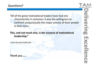 Questions?




                                                                 Delivering Excellence
 “All of the great motivational leaders have had one
      characteristic in common: it was the willingness to
      confront unequivocally the major anxiety of their people
      in their time.

 This, and not much else, is the essence of motivational
     leadership.”

 –John Kenneth Galbraith




 Thank you……
 