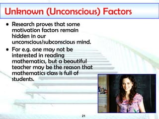 21
Unknown (Unconscious) Factors
• Research proves that some
motivation factors remain
hidden in our
unconscious/subconscious mind.
• For e.g. one may not be
interested in reading
mathematics, but a beautiful
teacher may be the reason that
mathematics class is full of
students.
 