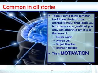 7
Common in all stories
• There is some thing common
in all these stories. It is a
mental stimulus that leads you
to achieve some goal that you
may not otherwise try. It is in
the form of
– Burger Poster.
– Friend’s Call.
– Project Deadline.
– Interest in football.
• This is MOTIVATION
 