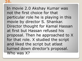 26.
In movie 2.0 Akshay Kumar was
not the first choice for that
perticular role he is playing in this
movie by director S. Shankar.
Director thought for Kamal Hassan
at first but Hassan refused his
proposal. Then he approached to X
for that role. X studied the script
and liked the script but atlast
turned down director’s proposal.
Who was X?
 