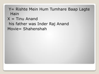 Y= Rishte Mein Hum Tumhare Baap Lagte
Hain
X = Tinu Anand
his father was Inder Raj Anand
Movie= Shahenshah
 