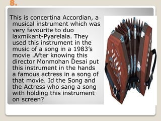 8.
This is concertina Accordian, a
musical instrument which was
very favourite to duo
laxmikant-Pyarelala. They
used this instrument in the
music of a song in a 1983’s
movie .After knowing this
director Monmohan Desai put
this instrument in the hands
a famous actress in a song of
that movie. Id the Song and
the Actress who sang a song
with holding this instrument
on screen?
 