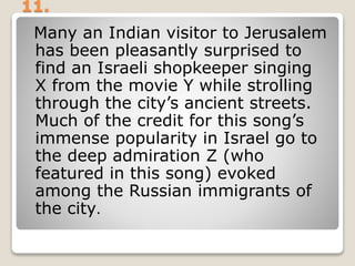 11.
Many an Indian visitor to Jerusalem
has been pleasantly surprised to
find an Israeli shopkeeper singing
X from the movie Y while strolling
through the city’s ancient streets.
Much of the credit for this song’s
immense popularity in Israel go to
the deep admiration Z (who
featured in this song) evoked
among the Russian immigrants of
the city.
 