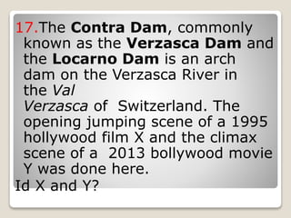 17.The Contra Dam, commonly
known as the Verzasca Dam and
the Locarno Dam is an arch
dam on the Verzasca River in
the Val
Verzasca of Switzerland. The
opening jumping scene of a 1995
hollywood film X and the climax
scene of a 2013 bollywood movie
Y was done here.
Id X and Y?
 