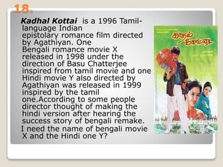 18.
Kadhal Kottai is a 1996 Tamil-
language Indian
epistolary romance film directed
by Agathiyan. One
Bengali romance movie X
released in 1998 under the
direction of Basu Chatterjee
inspired from tamil movie and one
Hindi movie Y also directed by
Agathiyan was released in 1999
inspired by the tamil
one.According to some people
director thought of making the
hindi version after hearing the
success story of bengali remake.
I need the name of bengali movie
X and the Hindi one Y?
 