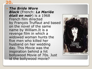 20.
 The Bride Wore
Black (French: La Mariée
était en noir) is a 1968
French film directed
by François Truffaut and based
on the novel of the same
name by William.It is a
revenge film in which a
widowed woman hunts the
five men who killed her
husband on her wedding
day. This Movie was the
inspiration behind a hit
bollywood Movie of 70s. Just
id the bollywood movie?
 