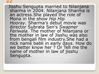 22
Jisshu Sengupta married to Nilanjana
sharma in 2004. Nilanjana Sharma is
an actress.She played the role of
Mona in the show Hip Hip
Hooray. Sharma's debut movie was
director Subrata Sen's Swapner
Feriwala. The mother of Nilanjana or
the mother in law of Jisshu was also
from bengali film industry.She had a
nick name babli in early days. How do
we better know her ? Or Tell me the
name of mother in law of jisshu
Sengupta.
 